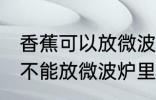 香蕉可以放微波炉里面加热吗 香蕉能不能放微波炉里面加热