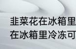 韭菜花在冰箱里冷冻能放多久 韭菜花在冰箱里冷冻可以放多长时间