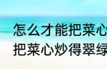 怎么才能把菜心炒得翠绿又整齐 如何把菜心炒得翠绿又整齐