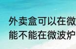 外卖盒可以在微波炉里加热吗 外卖盒能不能在微波炉里加热