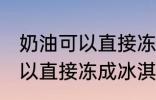 奶油可以直接冻成冰淇淋吗 奶油不可以直接冻成冰淇淋对吗