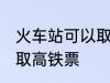 火车站可以取高铁票吗 能不能火车站取高铁票