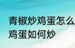 青椒炒鸡蛋怎么炒先放机蛋吗 青椒炒鸡蛋如何炒