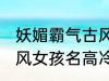 妖媚霸气古风女子名字 妖媚霸气的古风女孩名高冷韵味十足