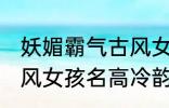 妖媚霸气古风女子名字 妖媚霸气的古风女孩名高冷韵味十足