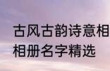 古风古韵诗意相册名字 古风古韵诗意相册名字精选