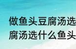 做鱼头豆腐汤选哪种鱼头好 做鱼头豆腐汤选什么鱼头好