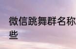 微信跳舞群名称 微信跳舞群名称有哪些